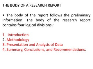 THE BODY OF A RESEARCH REPORT
• The body of the report follows the preliminary
information. The body of the research report
contains four logical divisions :
1. Introduction
2. Methodology
3. Presentation and Analysis of Data
4. Summary, Conclusions, and Recommendations.
 