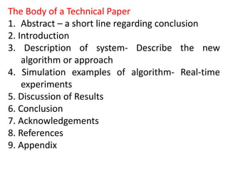 The Body of a Technical Paper
1. Abstract – a short line regarding conclusion
2. Introduction
3. Description of system- Describe the new
algorithm or approach
4. Simulation examples of algorithm- Real-time
experiments
5. Discussion of Results
6. Conclusion
7. Acknowledgements
8. References
9. Appendix
 