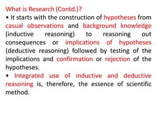 What is Research (Contd.)?
• It starts with the construction of hypotheses from
casual observations and background knowledge
(inductive reasoning) to reasoning out
consequences or implications of hypotheses
(deductive reasoning) followed by testing of the
implications and confirmation or rejection of the
hypotheses.
• Integrated use of inductive and deductive
reasoning is, therefore, the essence of scientific
method.
 