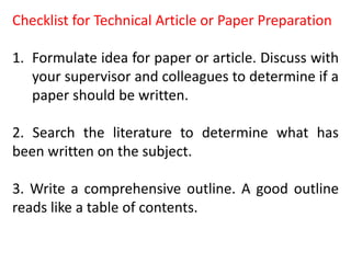 Checklist for Technical Article or Paper Preparation
1. Formulate idea for paper or article. Discuss with
your supervisor and colleagues to determine if a
paper should be written.
2. Search the literature to determine what has
been written on the subject.
3. Write a comprehensive outline. A good outline
reads like a table of contents.
 