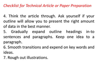 Checklist for Technical Article or Paper Preparation
4. Think the article through. Ask yourself if your
outline will allow you to present the right amount
of data in the best manner.
5. Gradually expand outline headings in-to
sentences and paragraphs. Keep one idea to a
paragraph.
6. Smooth transitions and expend on key words and
ideas.
7. Rough out illustrations.
 