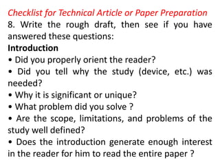 Checklist for Technical Article or Paper Preparation
8. Write the rough draft, then see if you have
answered these questions:
Introduction
• Did you properly orient the reader?
• Did you tell why the study (device, etc.) was
needed?
• Why it is significant or unique?
• What problem did you solve ?
• Are the scope, limitations, and problems of the
study well defined?
• Does the introduction generate enough interest
in the reader for him to read the entire paper ?
 
