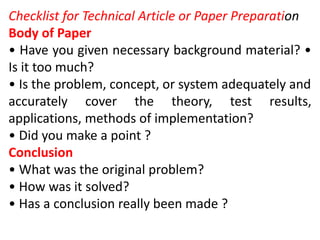 Checklist for Technical Article or Paper Preparation
Body of Paper
• Have you given necessary background material? •
Is it too much?
• Is the problem, concept, or system adequately and
accurately cover the theory, test results,
applications, methods of implementation?
• Did you make a point ?
Conclusion
• What was the original problem?
• How was it solved?
• Has a conclusion really been made ?
 