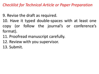 Checklist for Technical Article or Paper Preparation
9. Revise the draft as required.
10. Have it typed double-spaces with at least one
copy (or follow the journal’s or conference’s
format).
11. Proofread manuscript carefully.
12. Review with you supervisor.
13. Submit.
 
