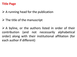 Title Page
 A running head for the publication
 The title of the manuscript
 A byline, or the authors listed in order of their
contribution (and not necessarily alphabetical
order) along with their institutional affiliation (for
each author if different)
 