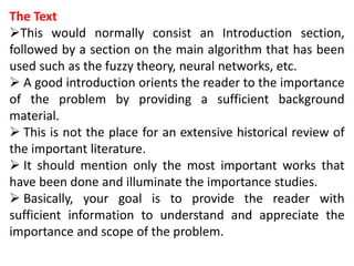 The Text
This would normally consist an Introduction section,
followed by a section on the main algorithm that has been
used such as the fuzzy theory, neural networks, etc.
 A good introduction orients the reader to the importance
of the problem by providing a sufficient background
material.
 This is not the place for an extensive historical review of
the important literature.
 It should mention only the most important works that
have been done and illuminate the importance studies.
 Basically, your goal is to provide the reader with
sufficient information to understand and appreciate the
importance and scope of the problem.
 