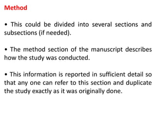 Method
• This could be divided into several sections and
subsections (if needed).
• The method section of the manuscript describes
how the study was conducted.
• This information is reported in sufficient detail so
that any one can refer to this section and duplicate
the study exactly as it was originally done.
 