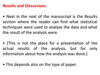 Results and Discussions
• Next in the next of the manuscript is the Results
section where the reader can find what statistical
techniques were used to analyze the data and what
the result of the analysis were.
• [This is not the place for a presentation of the
actual results of the analysis, but for only
information about how the analysis was done.]
• This depends also on the type of paper.
 
