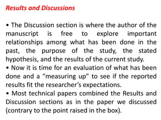 Results and Discussions
• The Discussion section is where the author of the
manuscript is free to explore important
relationships among what has been done in the
past, the purpose of the study, the stated
hypothesis, and the results of the current study.
• Now it is time for an evaluation of what has been
done and a “measuring up” to see if the reported
results fit the researcher’s expectations.
• Most technical papers combined the Results and
Discussion sections as in the paper we discussed
(contrary to the point raised in the box).
 