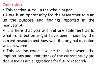 Conclusion
• This section sums up the whole paper.
• Here is an opportunity for the researcher to sum
up the purpose and findings reported in the
manuscript.
• It is here that you will find any statement as to
what contribution might have been made by the
current research and how well the original question
was answered.
• This section could also be the place where the
implications and limitations of the current study are
discussed as are suggestions for future research.
 