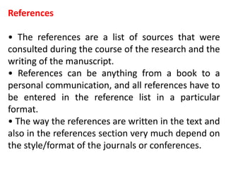 References
• The references are a list of sources that were
consulted during the course of the research and the
writing of the manuscript.
• References can be anything from a book to a
personal communication, and all references have to
be entered in the reference list in a particular
format.
• The way the references are written in the text and
also in the references section very much depend on
the style/format of the journals or conferences.
 