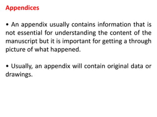 Appendices
• An appendix usually contains information that is
not essential for understanding the content of the
manuscript but it is important for getting a through
picture of what happened.
• Usually, an appendix will contain original data or
drawings.
 