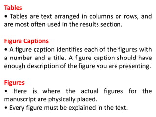 Tables
• Tables are text arranged in columns or rows, and
are most often used in the results section.
Figure Captions
• A figure caption identifies each of the figures with
a number and a title. A figure caption should have
enough description of the figure you are presenting.
Figures
• Here is where the actual figures for the
manuscript are physically placed.
• Every figure must be explained in the text.
 