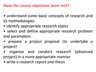 Have the course objectives been met?:
• understand some basic concepts of research and
its methodologies
• identify appropriate research topics
• select and define appropriate research problem
and parameters
• prepare a project proposal (to undertake a
project)
• organize and conduct research (advanced
project) in a more appropriate manner
• write a research report and thesis
 