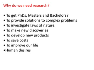 Why do we need research?
• To get PhDs, Masters and Bachelors?
• To provide solutions to complex problems
• To investigate laws of nature
• To make new discoveries
• To develop new products
• To save costs
• To improve our life
•Human desires
 