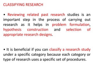 CLASSIFYING RESEARCH
• Reviewing related past research studies is an
important step in the process of carrying out
research as it helps in problem formulation,
hypothesis construction and selection of
appropriate research designs.
• It is beneficial if you can classify a research study
under a specific category because each category or
type of research uses a specific set of procedures.
 