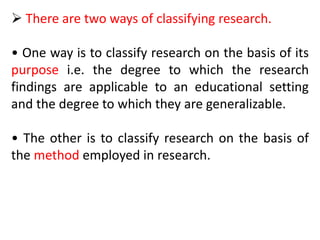  There are two ways of classifying research.
• One way is to classify research on the basis of its
purpose i.e. the degree to which the research
findings are applicable to an educational setting
and the degree to which they are generalizable.
• The other is to classify research on the basis of
the method employed in research.
 