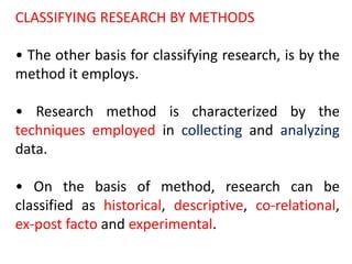 CLASSIFYING RESEARCH BY METHODS
• The other basis for classifying research, is by the
method it employs.
• Research method is characterized by the
techniques employed in collecting and analyzing
data.
• On the basis of method, research can be
classified as historical, descriptive, co-relational,
ex-post facto and experimental.
 