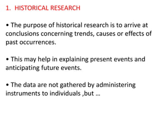 1. HISTORICAL RESEARCH
• The purpose of historical research is to arrive at
conclusions concerning trends, causes or effects of
past occurrences.
• This may help in explaining present events and
anticipating future events.
• The data are not gathered by administering
instruments to individuals ,but …
 