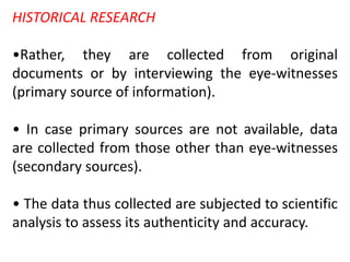 HISTORICAL RESEARCH
•Rather, they are collected from original
documents or by interviewing the eye-witnesses
(primary source of information).
• In case primary sources are not available, data
are collected from those other than eye-witnesses
(secondary sources).
• The data thus collected are subjected to scientific
analysis to assess its authenticity and accuracy.
 