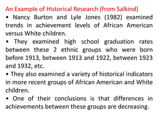 An Example of Historical Research (from Salkind)
• Nancy Burton and Lyle Jones (1982) examined
trends in achievement levels of African American
versus White children.
• They examined high school graduation rates
between these 2 ethnic groups who were born
before 1913, between 1913 and 1922, between 1923
and 1932, etc.
• They also examined a variety of historical indicators
in more recent groups of African American and White
children.
• One of their conclusions is that differences in
achievements between these groups are decreasing.
 