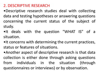2. DESCRIPTIVE RESEARCH
•Descriptive research studies deal with collecting
data and testing hypotheses or answering questions
concerning the current status of the subject of
study.
•It deals with the question “WHAT IS” of a
situation.
•It concerns with determining the current practices,
status or features of situations.
•Another aspect of descriptive research is that data
collection is either done through asking questions
from individuals in the situation (through
questionnaires or interviews) or by observation.
 