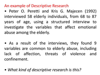 An example of Descriptive Research
• Peter O. Peretti and Kris G. Majecen (1992)
interviewed 58 elderly individuals, from 68 to 87
years of age, using a structured interview to
investigate the variables that affect emotional
abuse among the elderly.
• As a result of the interviews, they found 9
variables are common to elderly abuse, including
lack of affection, threats of violence and
confinement.
• What kind of descriptive research is this?
 