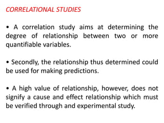 CORRELATIONAL STUDIES
• A correlation study aims at determining the
degree of relationship between two or more
quantifiable variables.
• Secondly, the relationship thus determined could
be used for making predictions.
• A high value of relationship, however, does not
signify a cause and effect relationship which must
be verified through and experimental study.
 