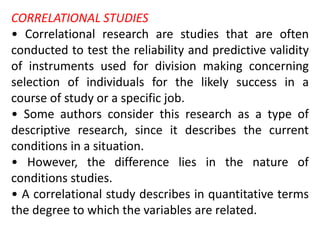 CORRELATIONAL STUDIES
• Correlational research are studies that are often
conducted to test the reliability and predictive validity
of instruments used for division making concerning
selection of individuals for the likely success in a
course of study or a specific job.
• Some authors consider this research as a type of
descriptive research, since it describes the current
conditions in a situation.
• However, the difference lies in the nature of
conditions studies.
• A correlational study describes in quantitative terms
the degree to which the variables are related.
 