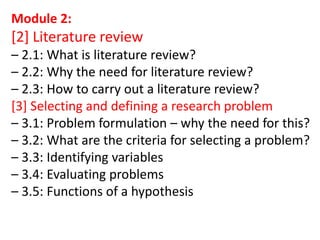 Module 2:
[2] Literature review
– 2.1: What is literature review?
– 2.2: Why the need for literature review?
– 2.3: How to carry out a literature review?
[3] Selecting and defining a research problem
– 3.1: Problem formulation – why the need for this?
– 3.2: What are the criteria for selecting a problem?
– 3.3: Identifying variables
– 3.4: Evaluating problems
– 3.5: Functions of a hypothesis
 