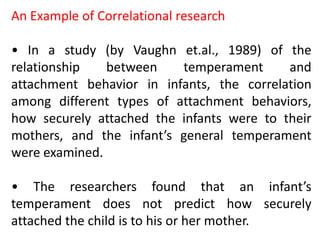 An Example of Correlational research
• In a study (by Vaughn et.al., 1989) of the
relationship between temperament and
attachment behavior in infants, the correlation
among different types of attachment behaviors,
how securely attached the infants were to their
mothers, and the infant’s general temperament
were examined.
• The researchers found that an infant’s
temperament does not predict how securely
attached the child is to his or her mother.
 