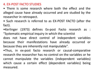 4. EX-POST FACTO STUDIES
• There is some research where both the effect and the
alleged cause have already occurred and are studied by the
researcher in retrospect.
• Such research is referred to as EX-POST FACTO (after the
fact).
•Kerlinger (1973) defines Ex-post Facto research as :
“Systematic empirical inquiry in which the scientist
does not have direct control of independent variables
because their manifestations have already occurred or
because they are inherently not manipulable”.
•Thus, in ex-post facto research or causal-comparative
research the researcher has no control on the variables or he
cannot manipulate the variables (independent variables)
which cause a certain effect (dependent variables) being
measured.
 
