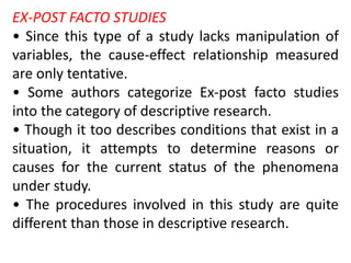 EX-POST FACTO STUDIES
• Since this type of a study lacks manipulation of
variables, the cause-effect relationship measured
are only tentative.
• Some authors categorize Ex-post facto studies
into the category of descriptive research.
• Though it too describes conditions that exist in a
situation, it attempts to determine reasons or
causes for the current status of the phenomena
under study.
• The procedures involved in this study are quite
different than those in descriptive research.
 