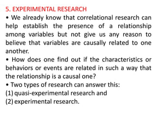 5. EXPERIMENTAL RESEARCH
• We already know that correlational research can
help establish the presence of a relationship
among variables but not give us any reason to
believe that variables are causally related to one
another.
• How does one find out if the characteristics or
behaviors or events are related in such a way that
the relationship is a causal one?
• Two types of research can answer this:
(1) quasi-experimental research and
(2) experimental research.
 