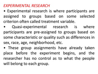 EXPERIMENTAL RESEARCH
• Experimental research is where participants are
assigned to groups based on some selected
criterion often called treatment variable.
• Quasi-experimental research is where
participants are pre-assigned to groups based on
some characteristic or quality such as differences in
sex, race, age, neighborhood, etc.
• These group assignments have already taken
place before the experiment begins, and the
researcher has no control as to what the people
will belong to each group.
 