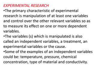 EXPERIMENTAL RESEARCH
•The primary characteristic of experimental
research is manipulation of at least one variables
and control over the other relevant variables so as
to measure its effect on one or more dependent
variables.
•The variables (s) which is manipulated is also
called an independent variables, a treatment, an
experimental variables or the cause.
•Some of the examples of an independent variables
could be: temperature, pressure, chemical
concentration, type of material and conductivity.
 