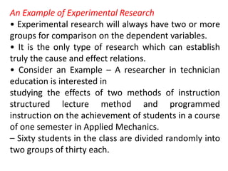 An Example of Experimental Research
• Experimental research will always have two or more
groups for comparison on the dependent variables.
• It is the only type of research which can establish
truly the cause and effect relations.
• Consider an Example – A researcher in technician
education is interested in
studying the effects of two methods of instruction
structured lecture method and programmed
instruction on the achievement of students in a course
of one semester in Applied Mechanics.
– Sixty students in the class are divided randomly into
two groups of thirty each.
 