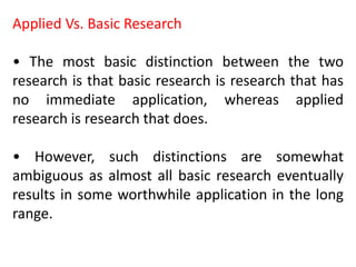 Applied Vs. Basic Research
• The most basic distinction between the two
research is that basic research is research that has
no immediate application, whereas applied
research is research that does.
• However, such distinctions are somewhat
ambiguous as almost all basic research eventually
results in some worthwhile application in the long
range.
 