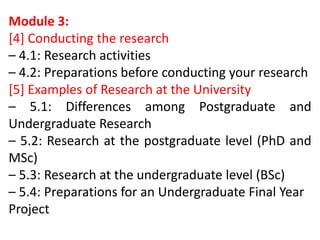 Module 3:
[4] Conducting the research
– 4.1: Research activities
– 4.2: Preparations before conducting your research
[5] Examples of Research at the University
– 5.1: Differences among Postgraduate and
Undergraduate Research
– 5.2: Research at the postgraduate level (PhD and
MSc)
– 5.3: Research at the undergraduate level (BSc)
– 5.4: Preparations for an Undergraduate Final Year
Project
 