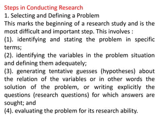 Steps in Conducting Research
1. Selecting and Defining a Problem
This marks the beginning of a research study and is the
most difficult and important step. This involves :
(1). identifying and stating the problem in specific
terms;
(2). identifying the variables in the problem situation
and defining them adequately;
(3). generating tentative guesses (hypotheses) about
the relation of the variables or in other words the
solution of the problem, or writing explicitly the
questions (research questions) for which answers are
sought; and
(4). evaluating the problem for its research ability.
 