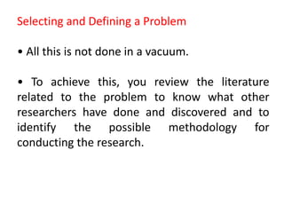Selecting and Defining a Problem
• All this is not done in a vacuum.
• To achieve this, you review the literature
related to the problem to know what other
researchers have done and discovered and to
identify the possible methodology for
conducting the research.
 