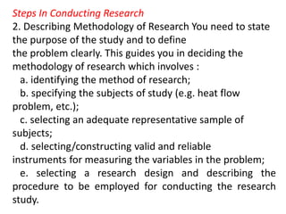 Steps In Conducting Research
2. Describing Methodology of Research You need to state
the purpose of the study and to define
the problem clearly. This guides you in deciding the
methodology of research which involves :
a. identifying the method of research;
b. specifying the subjects of study (e.g. heat flow
problem, etc.);
c. selecting an adequate representative sample of
subjects;
d. selecting/constructing valid and reliable
instruments for measuring the variables in the problem;
e. selecting a research design and describing the
procedure to be employed for conducting the research
study.
 