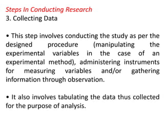 Steps In Conducting Research
3. Collecting Data
• This step involves conducting the study as per the
designed procedure (manipulating the
experimental variables in the case of an
experimental method), administering instruments
for measuring variables and/or gathering
information through observation.
• It also involves tabulating the data thus collected
for the purpose of analysis.
 