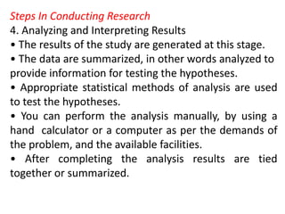 Steps In Conducting Research
4. Analyzing and Interpreting Results
• The results of the study are generated at this stage.
• The data are summarized, in other words analyzed to
provide information for testing the hypotheses.
• Appropriate statistical methods of analysis are used
to test the hypotheses.
• You can perform the analysis manually, by using a
hand calculator or a computer as per the demands of
the problem, and the available facilities.
• After completing the analysis results are tied
together or summarized.
 