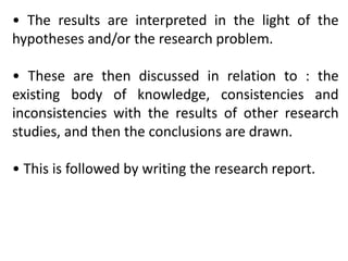 • The results are interpreted in the light of the
hypotheses and/or the research problem.
• These are then discussed in relation to : the
existing body of knowledge, consistencies and
inconsistencies with the results of other research
studies, and then the conclusions are drawn.
• This is followed by writing the research report.
 