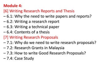 Module 4:
[6] Writing Research Reports and Thesis
– 6.1: Why the need to write papers and reports?
– 6.2: Writing a research report
– 6.3: Writing a technical paper
– 6.4: Contents of a thesis
[7] Writing Research Proposals
– 7.1: Why do we need to write research proposals?
– 7.2: Research Grants in Malaysia
– 7.3: How to write Good Research Proposals?
– 7.4: Case Study
 