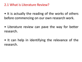 2.1 What is Literature Review?
• It is actually the reading of the works of others
before commencing on our own research work.
• Literature review can pave the way for better
research.
• It can help in identifying the relevance of the
research.
 