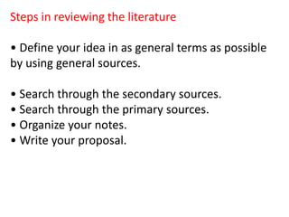 Steps in reviewing the literature
• Define your idea in as general terms as possible
by using general sources.
• Search through the secondary sources.
• Search through the primary sources.
• Organize your notes.
• Write your proposal.
 
