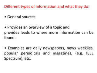 Different types of information and what they do!
• General sources
• Provides an overview of a topic and
provides leads to where more information can be
found.
• Examples are daily newspapers, news weeklies,
popular periodicals and magazines, (e.g. IEEE
Spectrum), etc.
 