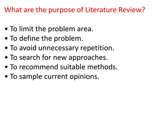 What are the purpose of Literature Review?
• To limit the problem area.
• To define the problem.
• To avoid unnecessary repetition.
• To search for new approaches.
• To recommend suitable methods.
• To sample current opinions.
 